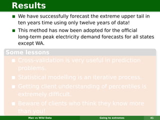 Results
    We have successfully forecast the extreme upper tail in
    ten years time using only twelve years of data!
    This method has now been adopted for the ofﬁcial
    long-term peak electricity demand forecasts for all states
    except WA.
Some lessons
   Cross-validation is very useful in prediction
   problems.
    Statistical modelling is an iterative process.
    Getting client understanding of percentiles is
    extremely difﬁcult.
    Beware of clients who think they know more
    than you!
        Man vs Wild Data              Going to extremes       41
 