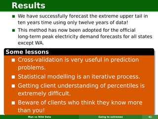 Results
    We have successfully forecast the extreme upper tail in
    ten years time using only twelve years of data!
    This method has now been adopted for the ofﬁcial
    long-term peak electricity demand forecasts for all states
    except WA.
Some lessons
   Cross-validation is very useful in prediction
   problems.
    Statistical modelling is an iterative process.
    Getting client understanding of percentiles is
    extremely difﬁcult.
    Beware of clients who think they know more
    than you!
        Man vs Wild Data              Going to extremes       41
 
