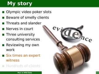 My story
Olympic video poker slots
Beware of smelly clients
Threats and slander
Nerves in court
Three university
consulting services
Reviewing my own
work
Six times an expert
witness
Hundreds of clients
      Man vs Wild Data      Where fools fear to tread   3
 