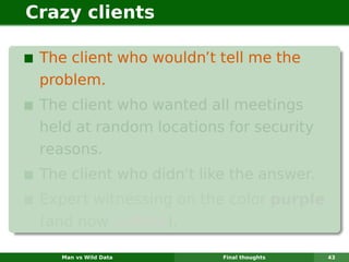 Crazy clients

 The client who wouldn’t tell me the
 problem.
 The client who wanted all meetings
 held at random locations for security
 reasons.
 The client who didn’t like the answer.
 Expert witnessing on the color purple
 (and now yellow).

    Man vs Wild Data      Final thoughts   43
 