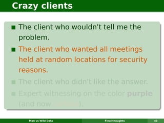 Crazy clients

 The client who wouldn’t tell me the
 problem.
 The client who wanted all meetings
 held at random locations for security
 reasons.
 The client who didn’t like the answer.
 Expert witnessing on the color purple
 (and now yellow).

    Man vs Wild Data      Final thoughts   43
 