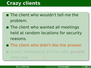 Crazy clients

 The client who wouldn’t tell me the
 problem.
 The client who wanted all meetings
 held at random locations for security
 reasons.
 The client who didn’t like the answer.
 Expert witnessing on the color purple
 (and now yellow).

    Man vs Wild Data      Final thoughts   43
 