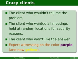 Crazy clients

 The client who wouldn’t tell me the
 problem.
 The client who wanted all meetings
 held at random locations for security
 reasons.
 The client who didn’t like the answer.
 Expert witnessing on the color purple
 (and now yellow).

    Man vs Wild Data      Final thoughts   43
 