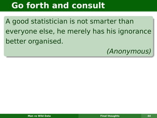 Go forth and consult
A good statistician is not smarter than
everyone else, he merely has his ignorance
better organised.
                               (Anonymous)




      Man vs Wild Data     Final thoughts   44
 