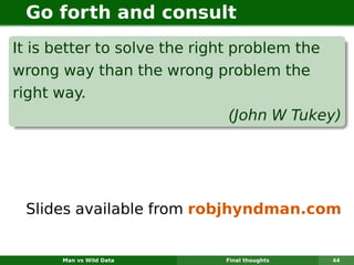 Go forth and consult
It is better to solve the right problem the
wrong way than the wrong problem the
right way.
                                (John W Tukey)




 Slides available from robjhyndman.com


       Man vs Wild Data      Final thoughts   44
 