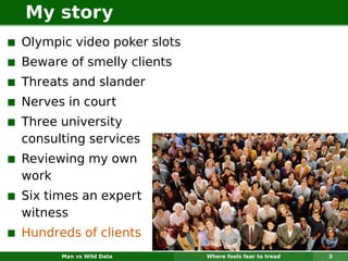 My story
Olympic video poker slots
Beware of smelly clients
Threats and slander
Nerves in court
Three university
consulting services
Reviewing my own
work
Six times an expert
witness
Hundreds of clients
      Man vs Wild Data      Where fools fear to tread   3
 