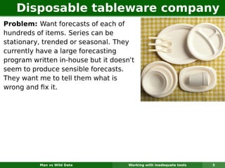 Disposable tableware company
Problem: Want forecasts of each of
hundreds of items. Series can be
stationary, trended or seasonal. They
currently have a large forecasting
program written in-house but it doesn’t
seem to produce sensible forecasts.
They want me to tell them what is
wrong and ﬁx it.




          Man vs Wild Data           Working with inadequate tools   5
 