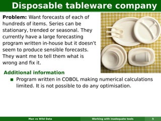 Disposable tableware company
Problem: Want forecasts of each of
hundreds of items. Series can be
stationary, trended or seasonal. They
currently have a large forecasting
program written in-house but it doesn’t
seem to produce sensible forecasts.
They want me to tell them what is
wrong and ﬁx it.

Additional information
    Program written in COBOL making numerical calculations
    limited. It is not possible to do any optimisation.




          Man vs Wild Data           Working with inadequate tools   5
 