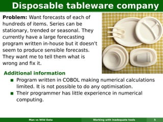 Disposable tableware company
Problem: Want forecasts of each of
hundreds of items. Series can be
stationary, trended or seasonal. They
currently have a large forecasting
program written in-house but it doesn’t
seem to produce sensible forecasts.
They want me to tell them what is
wrong and ﬁx it.

Additional information
    Program written in COBOL making numerical calculations
    limited. It is not possible to do any optimisation.
    Their programmer has little experience in numerical
    computing.



          Man vs Wild Data           Working with inadequate tools   5
 