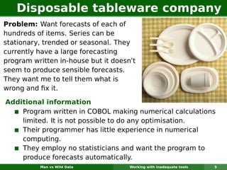 Disposable tableware company
Problem: Want forecasts of each of
hundreds of items. Series can be
stationary, trended or seasonal. They
currently have a large forecasting
program written in-house but it doesn’t
seem to produce sensible forecasts.
They want me to tell them what is
wrong and ﬁx it.

Additional information
    Program written in COBOL making numerical calculations
    limited. It is not possible to do any optimisation.
    Their programmer has little experience in numerical
    computing.
    They employ no statisticians and want the program to
    produce forecasts automatically.
          Man vs Wild Data           Working with inadequate tools   5
 
