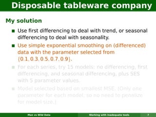Disposable tableware company
My solution
   Use ﬁrst differencing to deal with trend, or seasonal
   differencing to deal with seasonality.
   Use simple exponential smoothing on (differenced)
   data with the parameter selected from
   {0.1, 0.3, 0.5, 0.7, 0.9}.
   For each series, try 15 models: no differencing, ﬁrst
   differencing, and seasonal differencing, plus SES
   with 5 parameter values.
   Model selected based on smallest MSE. (Only one
   parameter for each model, so no need to penalize
   for model size.)

       Man vs Wild Data         Working with inadequate tools   7
 