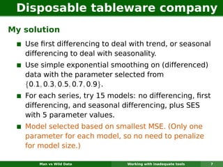 Disposable tableware company
My solution
   Use ﬁrst differencing to deal with trend, or seasonal
   differencing to deal with seasonality.
   Use simple exponential smoothing on (differenced)
   data with the parameter selected from
   {0.1, 0.3, 0.5, 0.7, 0.9}.
   For each series, try 15 models: no differencing, ﬁrst
   differencing, and seasonal differencing, plus SES
   with 5 parameter values.
   Model selected based on smallest MSE. (Only one
   parameter for each model, so no need to penalize
   for model size.)

       Man vs Wild Data         Working with inadequate tools   7
 