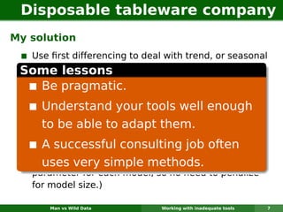 Disposable tableware company
My solution
  Use ﬁrst differencing to deal with trend, or seasonal
 Some lessons with seasonality.
  differencing to deal
   Use simple exponential smoothing on (differenced)
     Be pragmatic.
   data with the parameter selected from
   {0Understand .9}.
     .1, 0.3, 0.5, 0.7, 0 your tools well enough
   For each series, to adapt them.
     to be able try 15 models: no differencing, ﬁrst
   differencing, and seasonal differencing, plus SES
   with successful consulting job often
     A 5 parameter values.
   Model selected based on methods. (Only one
     uses very simple smallest MSE.
   parameter for each model, so no need to penalize
   for model size.)

       Man vs Wild Data        Working with inadequate tools   7
 