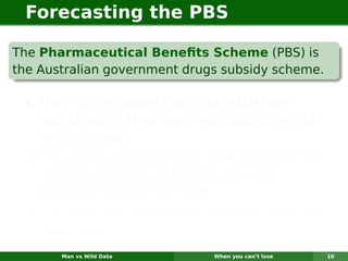 Forecasting the PBS

The Pharmaceutical Beneﬁts Scheme (PBS) is
the Australian government drugs subsidy scheme.

    Many drugs bought from pharmacies are
    subsidised to allow more equitable access to
    modern drugs.
    The cost to government is determined by the
    number and types of drugs purchased.
    Currently nearly 1% of GDP.
    The total cost is budgeted based on forecasts
    of drug usage.

       Man vs Wild Data        When you can’t lose   10
 