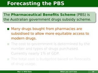 Forecasting the PBS

The Pharmaceutical Beneﬁts Scheme (PBS) is
the Australian government drugs subsidy scheme.

    Many drugs bought from pharmacies are
    subsidised to allow more equitable access to
    modern drugs.
    The cost to government is determined by the
    number and types of drugs purchased.
    Currently nearly 1% of GDP.
    The total cost is budgeted based on forecasts
    of drug usage.

       Man vs Wild Data        When you can’t lose   10
 