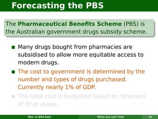 Forecasting the PBS

The Pharmaceutical Beneﬁts Scheme (PBS) is
the Australian government drugs subsidy scheme.

    Many drugs bought from pharmacies are
    subsidised to allow more equitable access to
    modern drugs.
    The cost to government is determined by the
    number and types of drugs purchased.
    Currently nearly 1% of GDP.
    The total cost is budgeted based on forecasts
    of drug usage.

       Man vs Wild Data        When you can’t lose   10
 