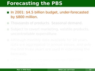 Forecasting the PBS
 In 2001: $4.5 billion budget, under-forecasted
 by $800 million.
 Thousands of products. Seasonal demand.
 Subject to covert marketing, volatile products,
 uncontrollable expenditure.
 Although monthly data available for 10 years,
 data are aggregated to annual values, and only
 the ﬁrst three years are used in estimating the
 forecasts.
 All forecasts being done with the FORECAST
 function in MS-Excel!
    Man vs Wild Data         When you can’t lose   12
 