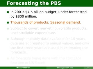 Forecasting the PBS
 In 2001: $4.5 billion budget, under-forecasted
 by $800 million.
 Thousands of products. Seasonal demand.
 Subject to covert marketing, volatile products,
 uncontrollable expenditure.
 Although monthly data available for 10 years,
 data are aggregated to annual values, and only
 the ﬁrst three years are used in estimating the
 forecasts.
 All forecasts being done with the FORECAST
 function in MS-Excel!
    Man vs Wild Data         When you can’t lose   12
 