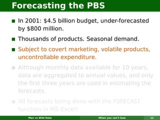 Forecasting the PBS
 In 2001: $4.5 billion budget, under-forecasted
 by $800 million.
 Thousands of products. Seasonal demand.
 Subject to covert marketing, volatile products,
 uncontrollable expenditure.
 Although monthly data available for 10 years,
 data are aggregated to annual values, and only
 the ﬁrst three years are used in estimating the
 forecasts.
 All forecasts being done with the FORECAST
 function in MS-Excel!
    Man vs Wild Data         When you can’t lose   12
 