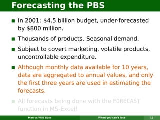 Forecasting the PBS
 In 2001: $4.5 billion budget, under-forecasted
 by $800 million.
 Thousands of products. Seasonal demand.
 Subject to covert marketing, volatile products,
 uncontrollable expenditure.
 Although monthly data available for 10 years,
 data are aggregated to annual values, and only
 the ﬁrst three years are used in estimating the
 forecasts.
 All forecasts being done with the FORECAST
 function in MS-Excel!
    Man vs Wild Data         When you can’t lose   12
 