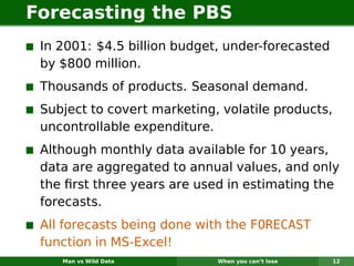Forecasting the PBS
 In 2001: $4.5 billion budget, under-forecasted
 by $800 million.
 Thousands of products. Seasonal demand.
 Subject to covert marketing, volatile products,
 uncontrollable expenditure.
 Although monthly data available for 10 years,
 data are aggregated to annual values, and only
 the ﬁrst three years are used in estimating the
 forecasts.
 All forecasts being done with the FORECAST
 function in MS-Excel!
    Man vs Wild Data         When you can’t lose   12
 
