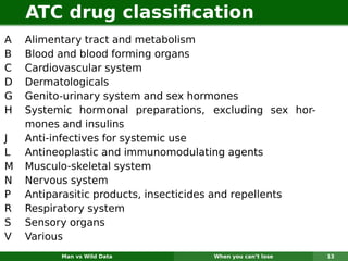 ATC drug classiﬁcation
A   Alimentary tract and metabolism
B   Blood and blood forming organs
C   Cardiovascular system
D   Dermatologicals
G   Genito-urinary system and sex hormones
H   Systemic hormonal preparations, excluding sex hor-
    mones and insulins
J   Anti-infectives for systemic use
L   Antineoplastic and immunomodulating agents
M   Musculo-skeletal system
N   Nervous system
P   Antiparasitic products, insecticides and repellents
R   Respiratory system
S   Sensory organs
V   Various
          Man vs Wild Data           When you can’t lose   13
 