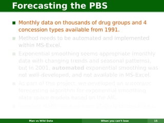 Forecasting the PBS
 Monthly data on thousands of drug groups and 4
 concession types available from 1991.
 Method needs to be automated and implemented
 within MS-Excel.
 Exponential smoothing seems appropriate (monthly
 data with changing trends and seasonal patterns),
 but in 2001, automated exponential smoothing was
 not well-developed, and not available in MS-Excel.
 As part of this project, we developed an automatic
 forecasting algorithm for exponential smoothing
 state space models based on the AIC.
 Forecast MAPE reduced from 15–20% to about 0.6%.

    Man vs Wild Data           When you can’t lose    15
 
