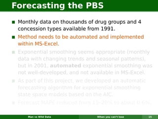 Forecasting the PBS
 Monthly data on thousands of drug groups and 4
 concession types available from 1991.
 Method needs to be automated and implemented
 within MS-Excel.
 Exponential smoothing seems appropriate (monthly
 data with changing trends and seasonal patterns),
 but in 2001, automated exponential smoothing was
 not well-developed, and not available in MS-Excel.
 As part of this project, we developed an automatic
 forecasting algorithm for exponential smoothing
 state space models based on the AIC.
 Forecast MAPE reduced from 15–20% to about 0.6%.

    Man vs Wild Data           When you can’t lose    15
 
