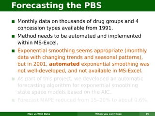 Forecasting the PBS
 Monthly data on thousands of drug groups and 4
 concession types available from 1991.
 Method needs to be automated and implemented
 within MS-Excel.
 Exponential smoothing seems appropriate (monthly
 data with changing trends and seasonal patterns),
 but in 2001, automated exponential smoothing was
 not well-developed, and not available in MS-Excel.
 As part of this project, we developed an automatic
 forecasting algorithm for exponential smoothing
 state space models based on the AIC.
 Forecast MAPE reduced from 15–20% to about 0.6%.

    Man vs Wild Data           When you can’t lose    15
 