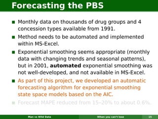 Forecasting the PBS
 Monthly data on thousands of drug groups and 4
 concession types available from 1991.
 Method needs to be automated and implemented
 within MS-Excel.
 Exponential smoothing seems appropriate (monthly
 data with changing trends and seasonal patterns),
 but in 2001, automated exponential smoothing was
 not well-developed, and not available in MS-Excel.
 As part of this project, we developed an automatic
 forecasting algorithm for exponential smoothing
 state space models based on the AIC.
 Forecast MAPE reduced from 15–20% to about 0.6%.

    Man vs Wild Data           When you can’t lose    15
 