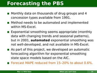 Forecasting the PBS
 Monthly data on thousands of drug groups and 4
 concession types available from 1991.
 Method needs to be automated and implemented
 within MS-Excel.
 Exponential smoothing seems appropriate (monthly
 data with changing trends and seasonal patterns),
 but in 2001, automated exponential smoothing was
 not well-developed, and not available in MS-Excel.
 As part of this project, we developed an automatic
 forecasting algorithm for exponential smoothing
 state space models based on the AIC.
 Forecast MAPE reduced from 15–20% to about 0.6%.

    Man vs Wild Data           When you can’t lose    15
 