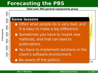 Forecasting the PBS
                                                                Total cost: R03 general copayments group
              1000 2000 3000 4000 5000 6000 7000




                                                   Some lessons
                                                      Often what people do is very bad, and
                                                      it is easy to make a big difference.
$ thousands




                                                       Sometimes you have to invent new
                                                       methods, and that can lead to
                                                       publications.
                                                       You have to implement solutions in the
                                                       client’s software environment.
                                                       Be aware of the2000
                                                          1995
                                                                       politics.                 2005           2010



                                                      Man vs Wild Data                    When you can’t lose      16
 