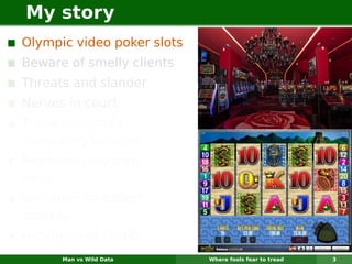 My story
Olympic video poker slots
Beware of smelly clients
Threats and slander
Nerves in court
Three university
consulting services
Reviewing my own
work
Six times an expert
witness
Hundreds of clients
      Man vs Wild Data      Where fools fear to tread   3
 