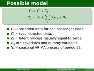 Possible model
                       ∗
                 Yt = Yt + Z t
                  ∗
                 Yt = β0 +       βj xt,j + Nt
                             j


 Yt = observed data for one passenger class.
  ∗
 Yt = reconstructed data.
 Zt = latent process (usually equal to zero).
 xt,j are covariates and dummy variables.
 Nt = seasonal ARIMA process of period 52.




    Man vs Wild Data                 Getting dirty with data   21
 
