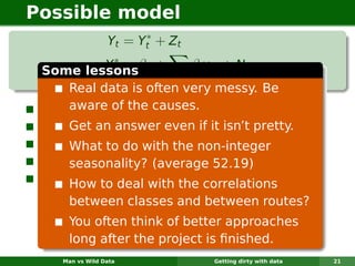 Possible model
                       ∗
                 Yt = Yt + Z t
             ∗
 Some lessonsβ0 +
            Yt =          βj xt,j + Nt
                        j
      Real data is often very messy. Be
 Yt = aware of the causes. passenger class.
      observed data for one
  ∗
 Yt = Get an answer data. if it isn’t pretty.
        reconstructed even
 Zt = What to do with the non-integer zero).
        latent process (usually equal to
 xt,j are covariates (average 52.19)
       seasonality? and dummy variables.
 Nt = How to deal with process of period 52.
        seasonal ARIMA the correlations
     between classes and between routes?
     You often think of better approaches
     long after the project is ﬁnished.
    Man vs Wild Data             Getting dirty with data   21
 