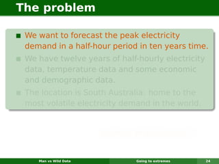 The problem

 We want to forecast the peak electricity
 demand in a half-hour period in ten years time.
 We have twelve years of half-hourly electricity
 data, temperature data and some economic
 and demographic data.
 The location is South Australia: home to the
 most volatile electricity demand in the world.


                       Sounds impossible?


    Man vs Wild Data          Going to extremes    24
 