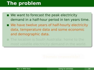 The problem

 We want to forecast the peak electricity
 demand in a half-hour period in ten years time.
 We have twelve years of half-hourly electricity
 data, temperature data and some economic
 and demographic data.
 The location is South Australia: home to the
 most volatile electricity demand in the world.


                       Sounds impossible?


    Man vs Wild Data          Going to extremes    24
 