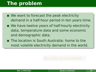 The problem

 We want to forecast the peak electricity
 demand in a half-hour period in ten years time.
 We have twelve years of half-hourly electricity
 data, temperature data and some economic
 and demographic data.
 The location is South Australia: home to the
 most volatile electricity demand in the world.


                       Sounds impossible?


    Man vs Wild Data          Going to extremes    24
 
