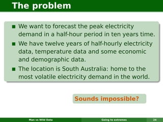 The problem

 We want to forecast the peak electricity
 demand in a half-hour period in ten years time.
 We have twelve years of half-hourly electricity
 data, temperature data and some economic
 and demographic data.
 The location is South Australia: home to the
 most volatile electricity demand in the world.


                       Sounds impossible?


    Man vs Wild Data          Going to extremes    24
 