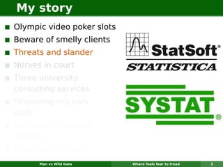 My story
Olympic video poker slots
Beware of smelly clients
Threats and slander
Nerves in court
Three university
consulting services
Reviewing my own
work
Six times an expert
witness
Hundreds of clients
      Man vs Wild Data      Where fools fear to tread   3
 