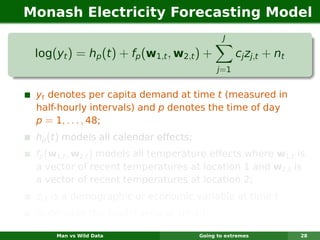 Monash Electricity Forecasting Model
                                                J

 log(yt ) = hp (t ) + fp (w1,t , w2,t ) +            cj zj,t + nt
                                              j =1


 yt denotes per capita demand at time t (measured in
 half-hourly intervals) and p denotes the time of day
 p = 1, . . . , 48;
 hp (t ) models all calendar effects;
 fp (w1,t , w2,t ) models all temperature effects where w1,t is
 a vector of recent temperatures at location 1 and w2,t is
 a vector of recent temperatures at location 2;
 zj,t is a demographic or economic variable at time t
 nt denotes the model error at time t.

     Man vs Wild Data                   Going to extremes           28
 
