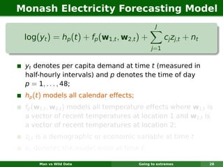 Monash Electricity Forecasting Model
                                                J

 log(yt ) = hp (t ) + fp (w1,t , w2,t ) +            cj zj,t + nt
                                              j =1


 yt denotes per capita demand at time t (measured in
 half-hourly intervals) and p denotes the time of day
 p = 1, . . . , 48;
 hp (t ) models all calendar effects;
 fp (w1,t , w2,t ) models all temperature effects where w1,t is
 a vector of recent temperatures at location 1 and w2,t is
 a vector of recent temperatures at location 2;
 zj,t is a demographic or economic variable at time t
 nt denotes the model error at time t.

     Man vs Wild Data                   Going to extremes           28
 