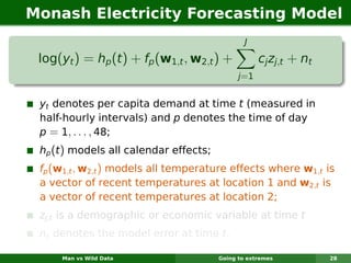 Monash Electricity Forecasting Model
                                                J

 log(yt ) = hp (t ) + fp (w1,t , w2,t ) +            cj zj,t + nt
                                              j =1


 yt denotes per capita demand at time t (measured in
 half-hourly intervals) and p denotes the time of day
 p = 1, . . . , 48;
 hp (t ) models all calendar effects;
 fp (w1,t , w2,t ) models all temperature effects where w1,t is
 a vector of recent temperatures at location 1 and w2,t is
 a vector of recent temperatures at location 2;
 zj,t is a demographic or economic variable at time t
 nt denotes the model error at time t.

     Man vs Wild Data                   Going to extremes           28
 