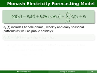 Monash Electricity Forecasting Model
                                                           J

      log(yt ) = hp (t ) + fp (w1,t , w2,t ) +                  cj zj,t + nt
                                                         j =1

hp (t ) includes handle annual, weekly and daily seasonal
patterns as well as public holidays:

hp (t ) =    p   (t) + αt,p + βt,p + γt,p + δt,p

       p    (t) is “time of summer” effect (a regression spline);
      αt,p is day of week effect;
      βt,p is “holiday” effect;
      γt,p New Year’s Eve effect;
      δt,p is millennium effect;

                 Man vs Wild Data                  Going to extremes           29
 
