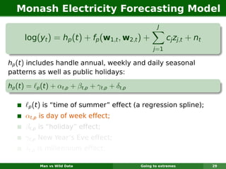 Monash Electricity Forecasting Model
                                                           J

      log(yt ) = hp (t ) + fp (w1,t , w2,t ) +                  cj zj,t + nt
                                                         j =1

hp (t ) includes handle annual, weekly and daily seasonal
patterns as well as public holidays:

hp (t ) =    p   (t) + αt,p + βt,p + γt,p + δt,p

       p    (t) is “time of summer” effect (a regression spline);
      αt,p is day of week effect;
      βt,p is “holiday” effect;
      γt,p New Year’s Eve effect;
      δt,p is millennium effect;

                 Man vs Wild Data                  Going to extremes           29
 