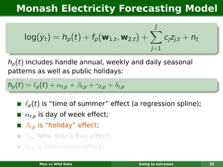 Monash Electricity Forecasting Model
                                                           J

      log(yt ) = hp (t ) + fp (w1,t , w2,t ) +                  cj zj,t + nt
                                                         j =1

hp (t ) includes handle annual, weekly and daily seasonal
patterns as well as public holidays:

hp (t ) =    p   (t) + αt,p + βt,p + γt,p + δt,p

       p    (t) is “time of summer” effect (a regression spline);
      αt,p is day of week effect;
      βt,p is “holiday” effect;
      γt,p New Year’s Eve effect;
      δt,p is millennium effect;

                 Man vs Wild Data                  Going to extremes           29
 