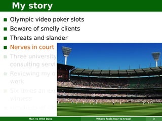 My story
Olympic video poker slots
Beware of smelly clients
Threats and slander
Nerves in court
Three university
consulting services
Reviewing my own
work
Six times an expert
witness
Hundreds of clients
      Man vs Wild Data      Where fools fear to tread   3
 