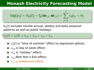 Monash Electricity Forecasting Model
                                                           J

      log(yt ) = hp (t ) + fp (w1,t , w2,t ) +                  cj zj,t + nt
                                                         j =1

hp (t ) includes handle annual, weekly and daily seasonal
patterns as well as public holidays:

hp (t ) =    p   (t) + αt,p + βt,p + γt,p + δt,p

       p    (t) is “time of summer” effect (a regression spline);
      αt,p is day of week effect;
      βt,p is “holiday” effect;
      γt,p New Year’s Eve effect;
      δt,p is millennium effect;

                 Man vs Wild Data                  Going to extremes           29
 