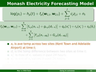 Monash Electricity Forecasting Model
                                                                    J

         log(yt ) = hp (t ) + fp (w1,t , w2,t ) +                        cj zj,t + nt
                                                                  j =1
                       6
                                                                +          −
fp (w1,t , w2,t ) =                                                                  ¯
                             fk,p (xt−k ) + gk,p (dt−k ) + qp (xt ) + rp (xt ) + sp (xt )
                      k =0     6

                           +         Fj,p (xt−48j ) + Gj,p (dt−48j )
                               j=1

         xt is ave temp across two sites (Kent Town and Adelaide
         Airport) at time t;
         dt is the temp difference between two sites at time t;
           +
         xt is max of xt values in past 24 hours;
           −
         xt is min of xt values in past 24 hours;
         ¯
         xt is ave temp in past seven days.
   Each function is smooth & estimated using regression splines.
               Man vs Wild Data                             Going to extremes           31
 