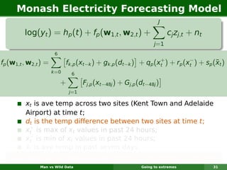 Monash Electricity Forecasting Model
                                                                    J

         log(yt ) = hp (t ) + fp (w1,t , w2,t ) +                        cj zj,t + nt
                                                                  j =1
                       6
                                                                +          −
fp (w1,t , w2,t ) =                                                                  ¯
                             fk,p (xt−k ) + gk,p (dt−k ) + qp (xt ) + rp (xt ) + sp (xt )
                      k =0     6

                           +         Fj,p (xt−48j ) + Gj,p (dt−48j )
                               j=1

         xt is ave temp across two sites (Kent Town and Adelaide
         Airport) at time t;
         dt is the temp difference between two sites at time t;
           +
         xt is max of xt values in past 24 hours;
           −
         xt is min of xt values in past 24 hours;
         ¯
         xt is ave temp in past seven days.
   Each function is smooth & estimated using regression splines.
               Man vs Wild Data                             Going to extremes           31
 